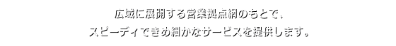 広域に展開する営業拠点網のもとで、スピーディできめ細やかなサービスを提供します。