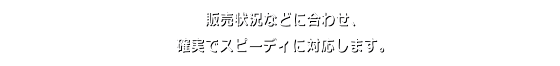 販売状況などに合わせ、確実でスピーディに対応します。